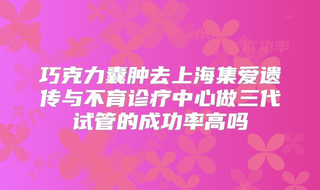 巧克力囊肿去上海集爱遗传与不育诊疗中心做三代试管的成功率高吗