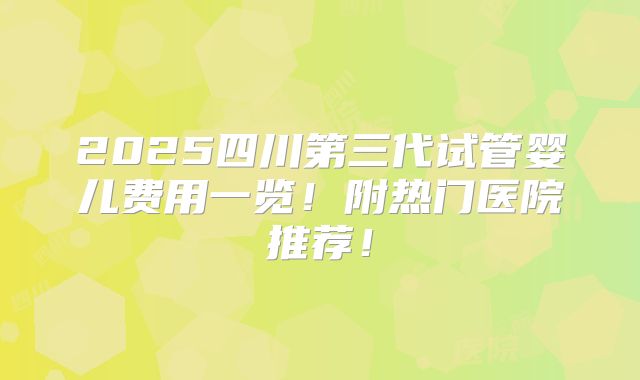 2025四川第三代试管婴儿费用一览！附热门医院推荐！