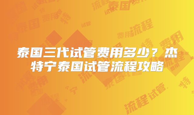 泰国三代试管费用多少？杰特宁泰国试管流程攻略