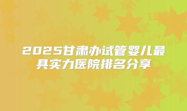2025甘肃办试管婴儿最具实力医院排名分享
