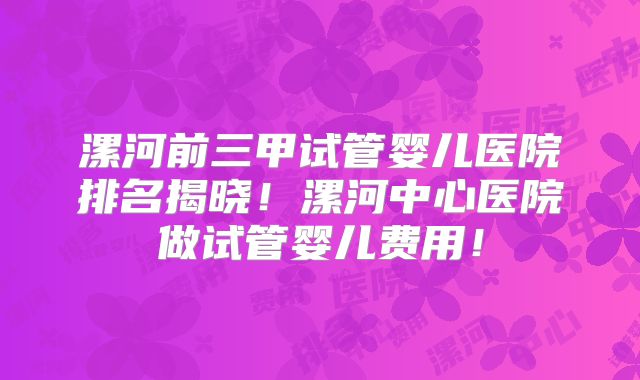 漯河前三甲试管婴儿医院排名揭晓!漯河中心医院做试管婴儿费用!