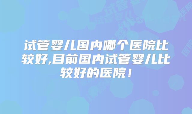 试管婴儿国内哪个医院比较好,目前国内试管婴儿比较好的医院!