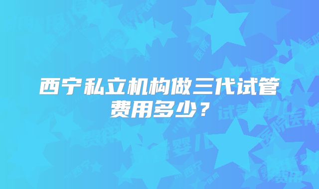 西宁私立机构做三代试管费用多少？