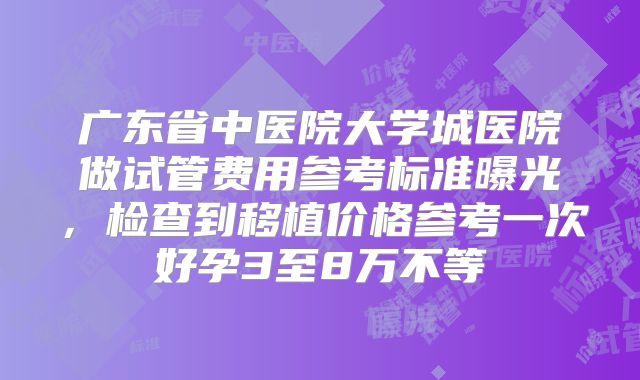 广东省中医院大学城医院做试管费用参考标准曝光,检查到移植价格参考一次好孕3至8万不等