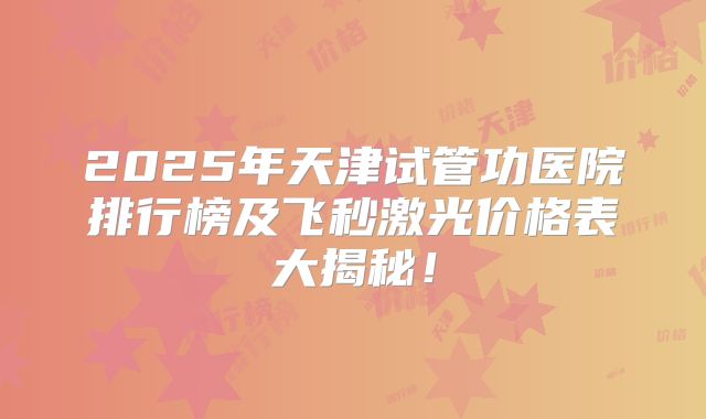 2025年天津试管功医院排行榜及飞秒激光价格表大揭秘！