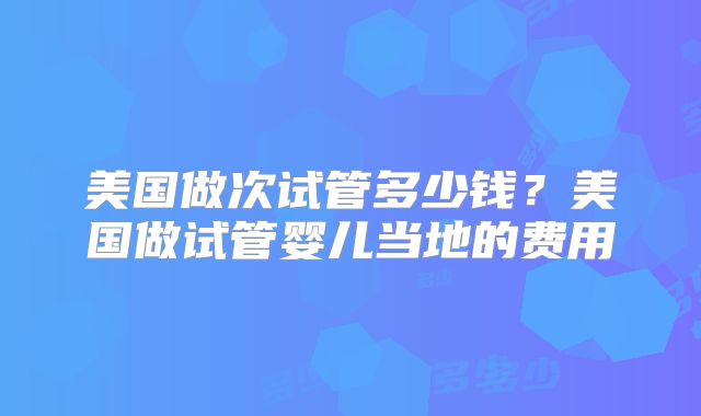 美国做次试管多少钱？美国做试管婴儿当地的费用
