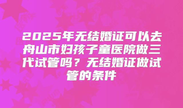 2025年无结婚证可以去舟山市妇孩子童医院做三代试管吗?无结婚证做试管的条件