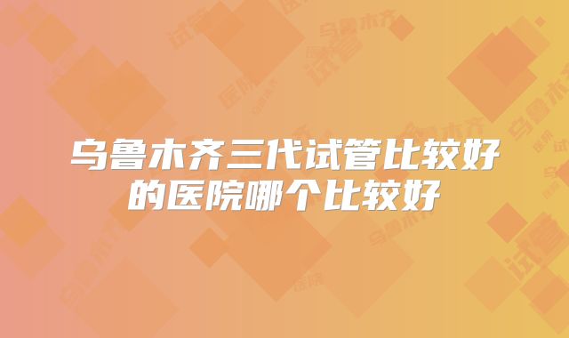 乌鲁木齐三代试管比较好的医院哪个比较好