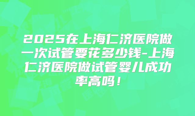 2025在上海仁济医院做一次试管要花多少钱-上海仁济医院做试管婴儿成功率高吗!