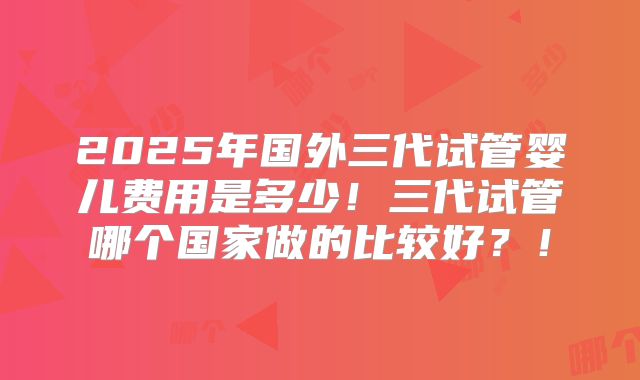 2025年国外三代试管婴儿费用是多少!三代试管哪个国家做的比较好?!
