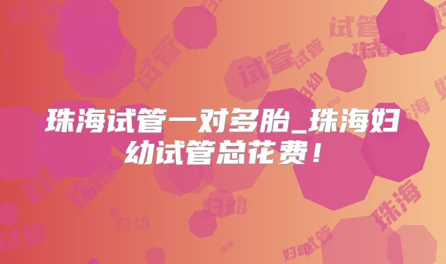 珠海试管一对多胎_珠海妇幼试管总花费！
