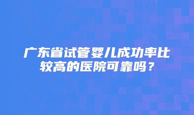 广东省试管婴儿成功率比较高的医院可靠吗?