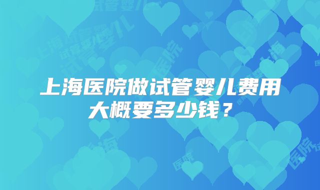 上海医院做试管婴儿费用大概要多少钱?