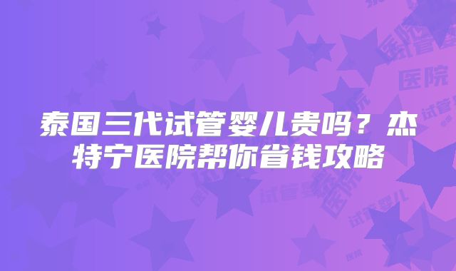 泰国三代试管婴儿贵吗?杰特宁医院帮你省钱攻略