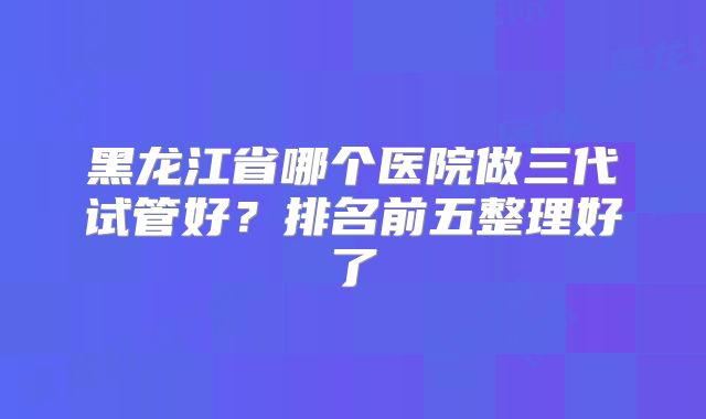 黑龙江省哪个医院做三代试管好？排名前五整理好了