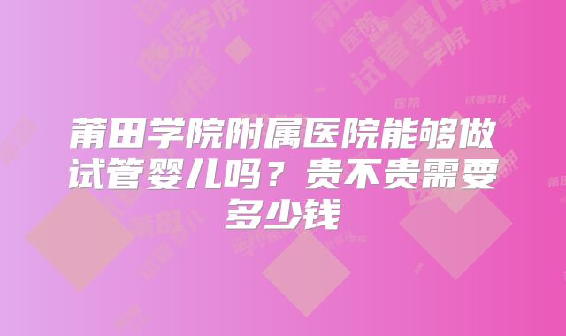 莆田学院附属医院能够做试管婴儿吗?贵不贵需要多少钱