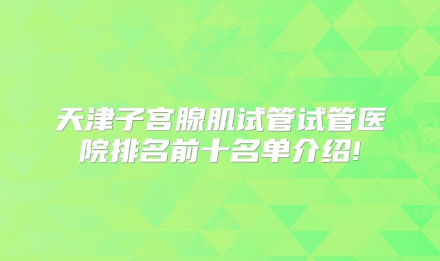 天津子宫腺肌试管试管医院排名前十名单介绍!