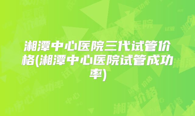 湘潭中心医院三代试管价格(湘潭中心医院试管成功率)