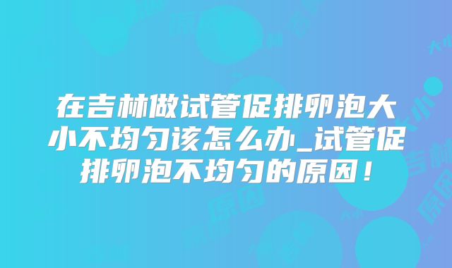 在吉林做试管促排卵泡大小不均匀该怎么办_试管促排卵泡不均匀的原因！
