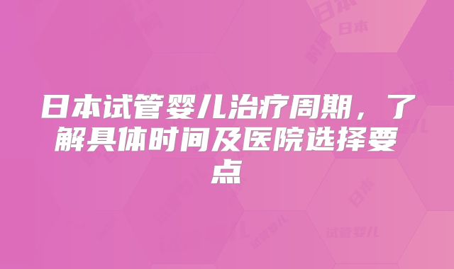 日本试管婴儿治疗周期，了解具体时间及医院选择要点