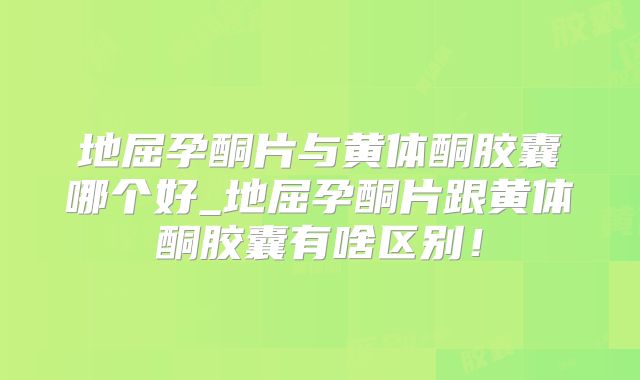 地屈孕酮片与黄体酮胶囊哪个好_地屈孕酮片跟黄体酮胶囊有啥区别!