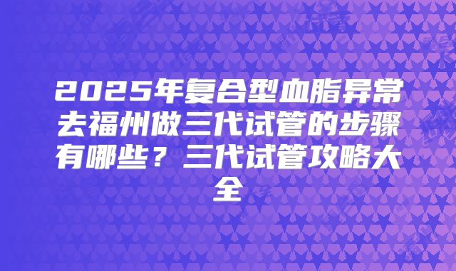 2025年复合型血脂异常去福州做三代试管的步骤有哪些?三代试管攻略大全