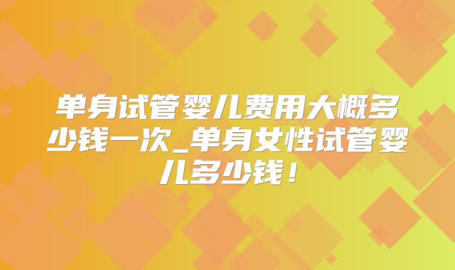 单身试管婴儿费用大概多少钱一次_单身女性试管婴儿多少钱！