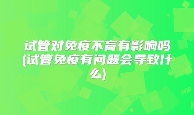 试管对免疫不育有影响吗(试管免疫有问题会导致什么)