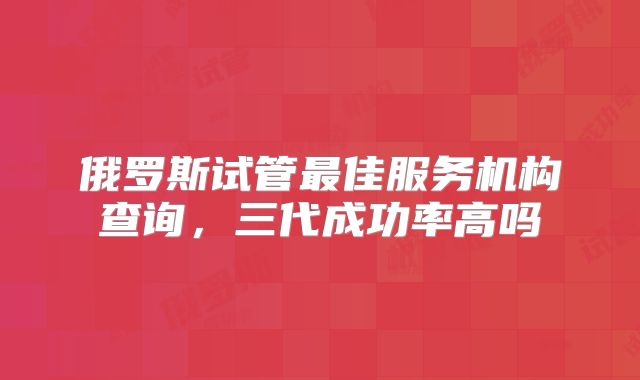 俄罗斯试管最佳服务机构查询，三代成功率高吗