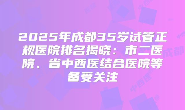 2025年成都35岁试管正规医院排名揭晓:市二医院、省中西医结合医院等备受关注
