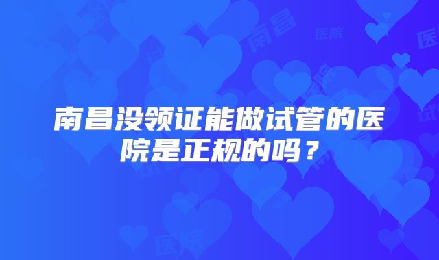 南昌没领证能做试管的医院是正规的吗？