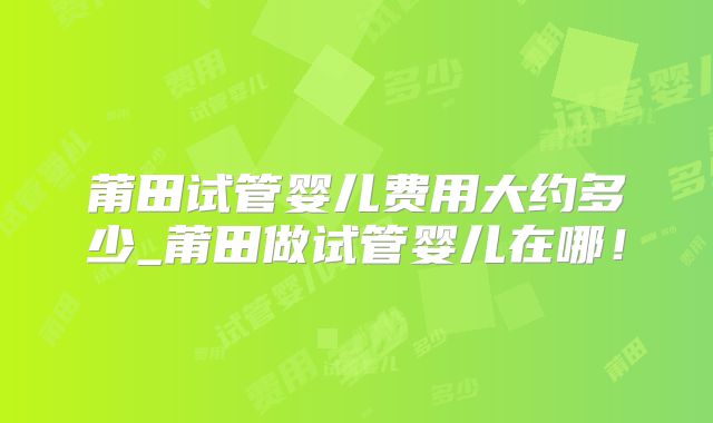 莆田试管婴儿费用大约多少_莆田做试管婴儿在哪!