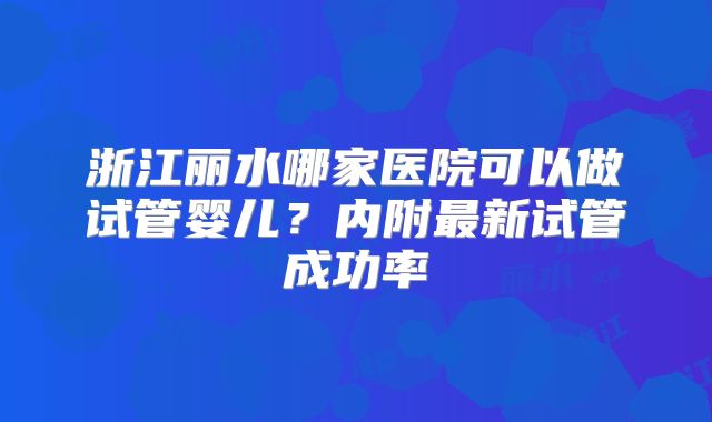 浙江丽水哪家医院可以做试管婴儿？内附最新试管成功率