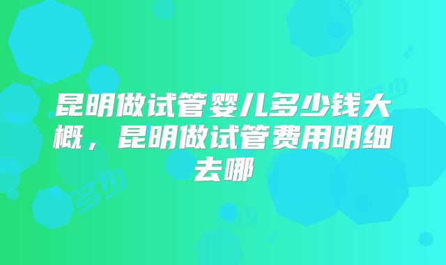 昆明做试管婴儿多少钱大概,昆明做试管费用明细去哪