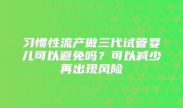 习惯性流产做三代试管婴儿可以避免吗?可以减少再出现风险