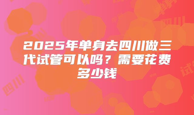 2025年单身去四川做三代试管可以吗?需要花费多少钱
