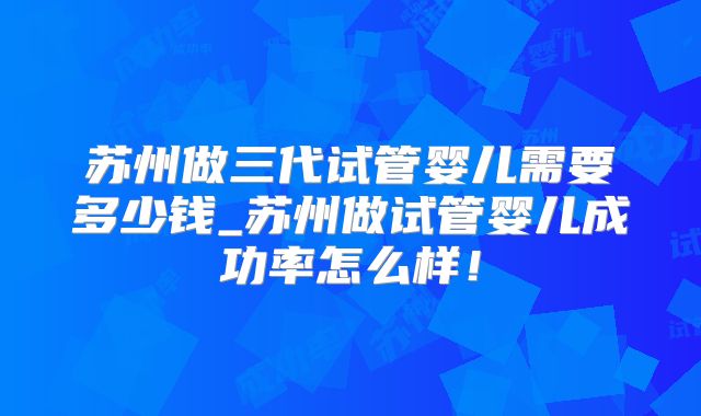 苏州做三代试管婴儿需要多少钱_苏州做试管婴儿成功率怎么样！