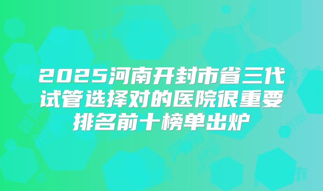 2025河南开封市省三代试管选择对的医院很重要排名前十榜单出炉