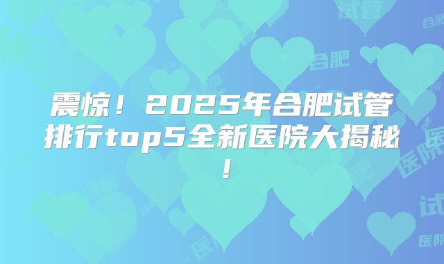 震惊！2025年合肥试管排行top5全新医院大揭秘！