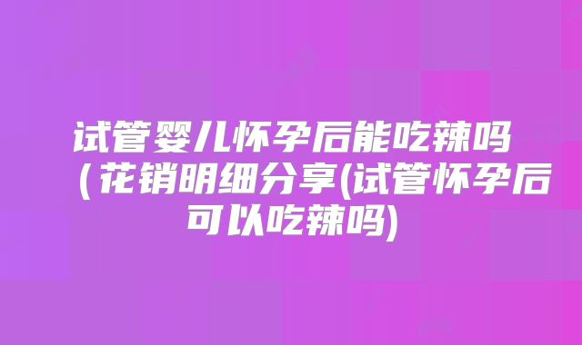 试管婴儿怀孕后能吃辣吗（花销明细分享(试管怀孕后可以吃辣吗)