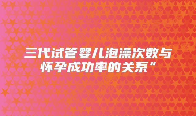 三代试管婴儿泡澡次数与怀孕成功率的关系”