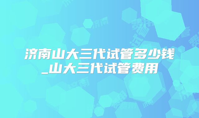 济南山大三代试管多少钱_山大三代试管费用