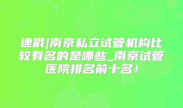 速戳|南京私立试管机构比较有名的是哪些_南京试管医院排名前十名！