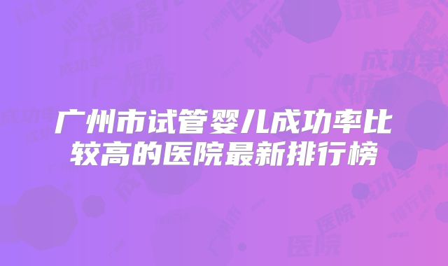 广州市试管婴儿成功率比较高的医院最新排行榜