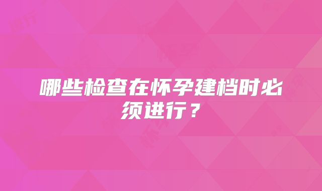 哪些检查在怀孕建档时必须进行？
