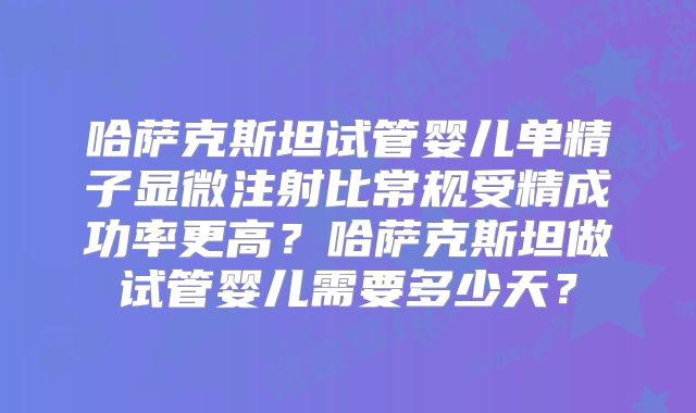 哈萨克斯坦试管婴儿单精子显微注射比常规受精成功率更高？哈萨克斯坦做试管婴儿需要多少天？