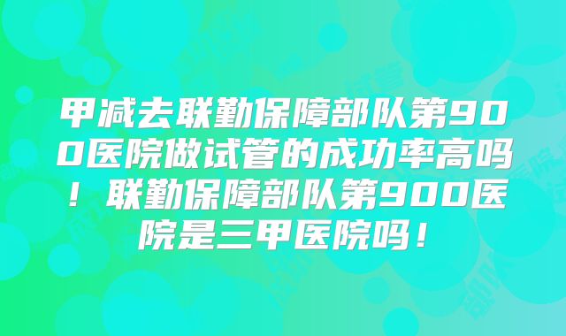 甲减去联勤保障部队第900医院做试管的成功率高吗!联勤保障部队第900医院是三甲医院吗!