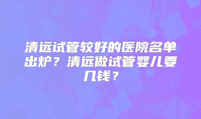 清远试管较好的医院名单出炉？清远做试管婴儿要几钱？