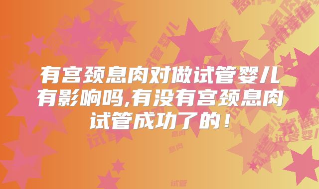 有宫颈息肉对做试管婴儿有影响吗,有没有宫颈息肉试管成功了的!
