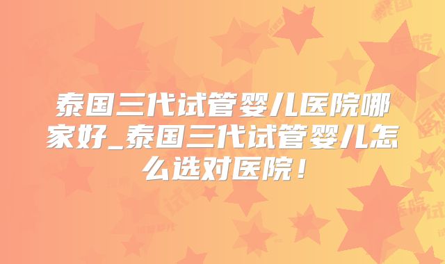 泰国三代试管婴儿医院哪家好_泰国三代试管婴儿怎么选对医院！